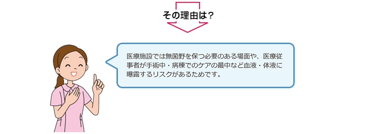医療施設では無菌野を保つ必要のある場面や、医療従事者が手術中・病棟でのケアの最中など血液・体液に曝露するリスクがあるためです。